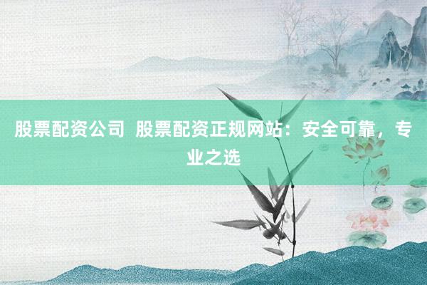 股票配资公司  股票配资正规网站：安全可靠，专业之选