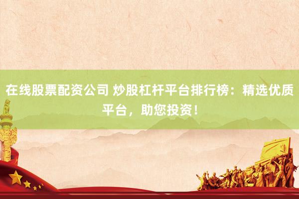 在线股票配资公司 炒股杠杆平台排行榜：精选优质平台，助您投资！