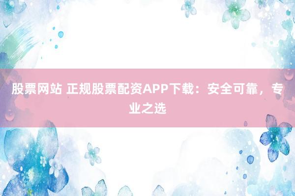 股票网站 正规股票配资APP下载：安全可靠，专业之选