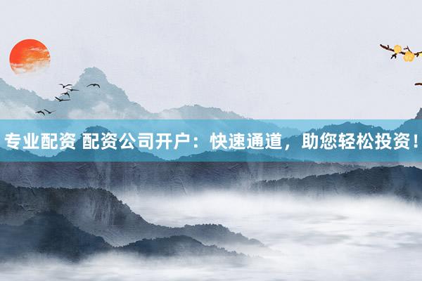 专业配资 配资公司开户：快速通道，助您轻松投资！