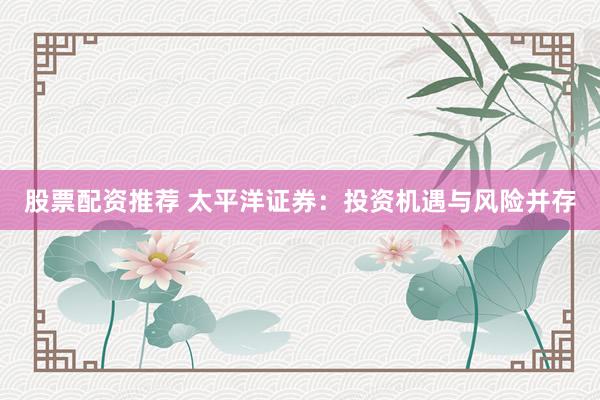 股票配资推荐 太平洋证券：投资机遇与风险并存