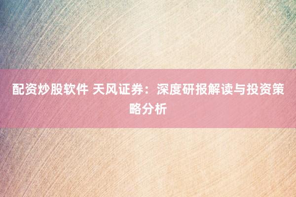 配资炒股软件 天风证券：深度研报解读与投资策略分析