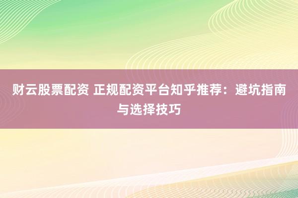 财云股票配资 正规配资平台知乎推荐：避坑指南与选择技巧