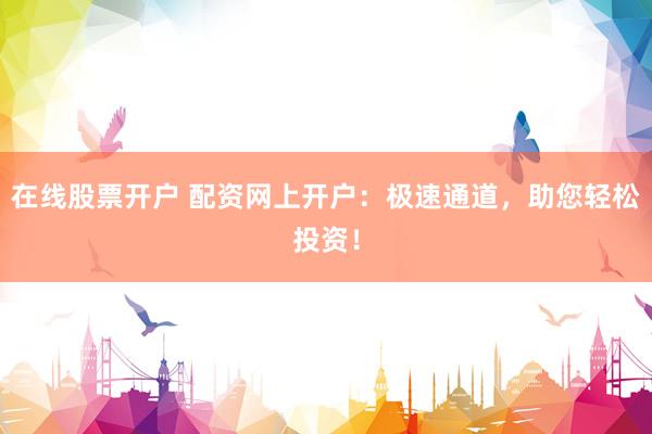 在线股票开户 配资网上开户：极速通道，助您轻松投资！
