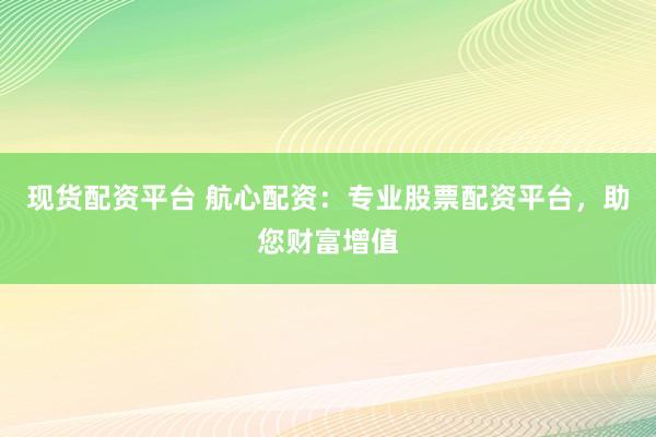 现货配资平台 航心配资：专业股票配资平台，助您财富增值