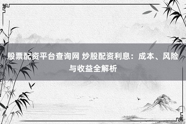 股票配资平台查询网 炒股配资利息：成本、风险与收益全解析