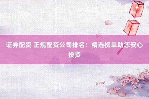证券配资 正规配资公司排名：精选榜单助您安心投资
