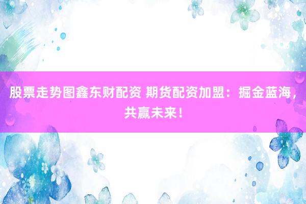 股票走势图鑫东财配资 期货配资加盟：掘金蓝海，共赢未来！