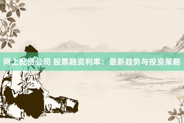 网上配资公司 股票融资利率：最新趋势与投资策略