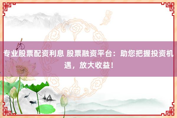 专业股票配资利息 股票融资平台：助您把握投资机遇，放大收益！