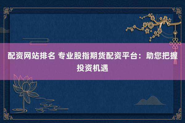配资网站排名 专业股指期货配资平台：助您把握投资机遇