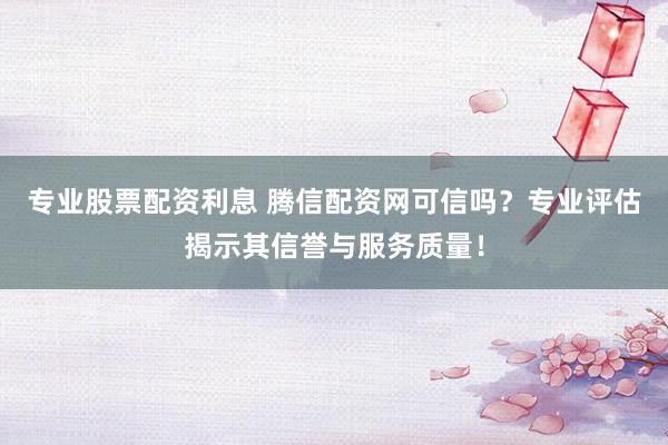 专业股票配资利息 腾信配资网可信吗？专业评估揭示其信誉与服务质量！