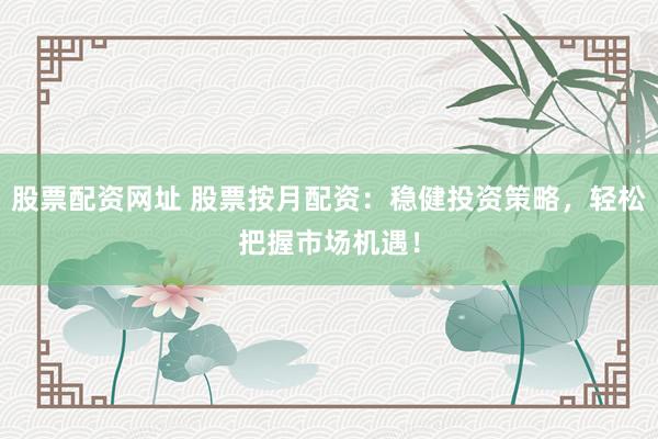 股票配资网址 股票按月配资：稳健投资策略，轻松把握市场机遇！