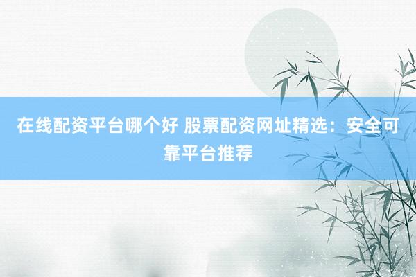 在线配资平台哪个好 股票配资网址精选：安全可靠平台推荐