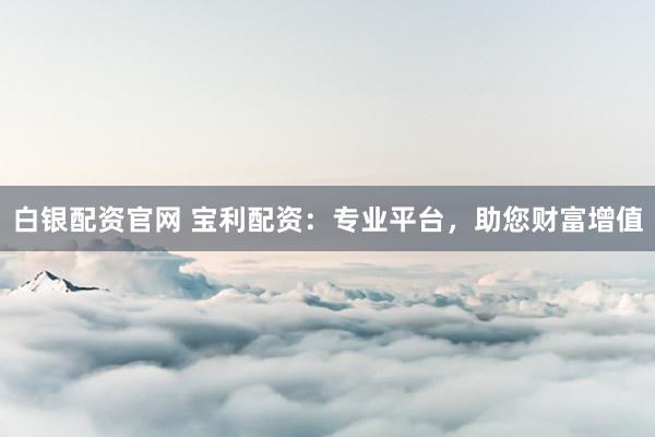 白银配资官网 宝利配资：专业平台，助您财富增值
