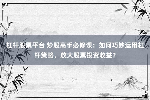 杠杆股票平台 炒股高手必修课：如何巧妙运用杠杆策略，放大股票投资收益？