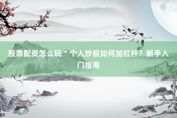 股票配资怎么玩 * 个人炒股如何加杠杆？新手入门指南