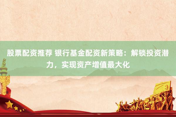 股票配资推荐 银行基金配资新策略：解锁投资潜力，实现资产增值最大化