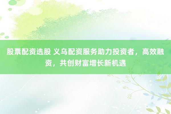 股票配资选股 义乌配资服务助力投资者，高效融资，共创财富增长新机遇
