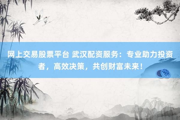 网上交易股票平台 武汉配资服务：专业助力投资者，高效决策，共创财富未来！