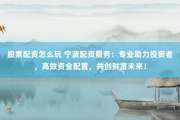 股票配资怎么玩 宁波配资服务：专业助力投资者，高效资金配置，共创财富未来！