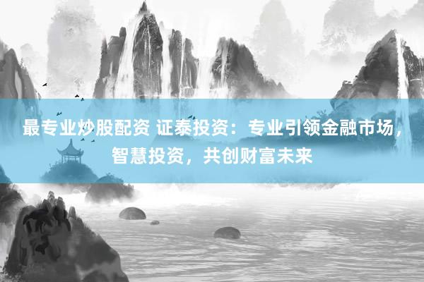 最专业炒股配资 证泰投资：专业引领金融市场，智慧投资，共创财富未来