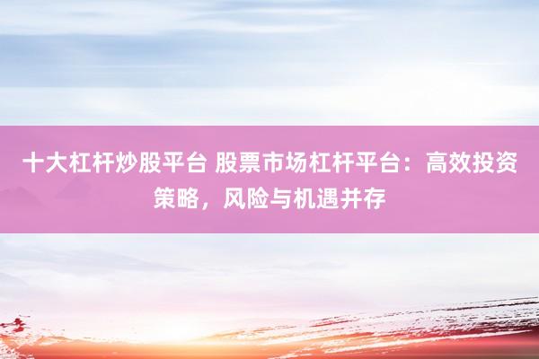十大杠杆炒股平台 股票市场杠杆平台：高效投资策略，风险与机遇并存