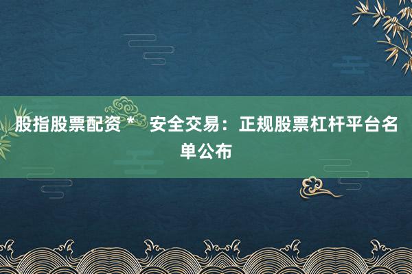 股指股票配资 *   安全交易：正规股票杠杆平台名单公布