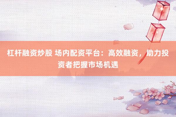 杠杆融资炒股 场内配资平台：高效融资，助力投资者把握市场机遇