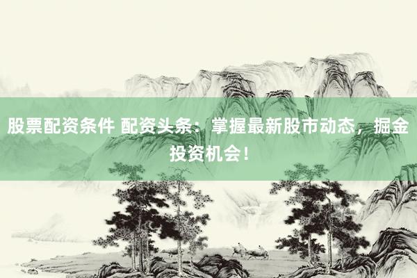 股票配资条件 配资头条：掌握最新股市动态，掘金投资机会！