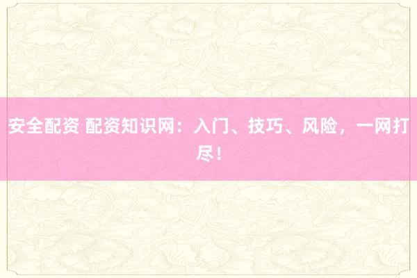 安全配资 配资知识网：入门、技巧、风险，一网打尽！