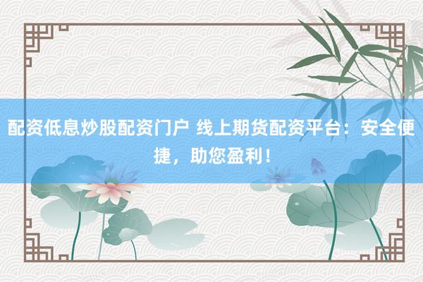 配资低息炒股配资门户 线上期货配资平台：安全便捷，助您盈利！