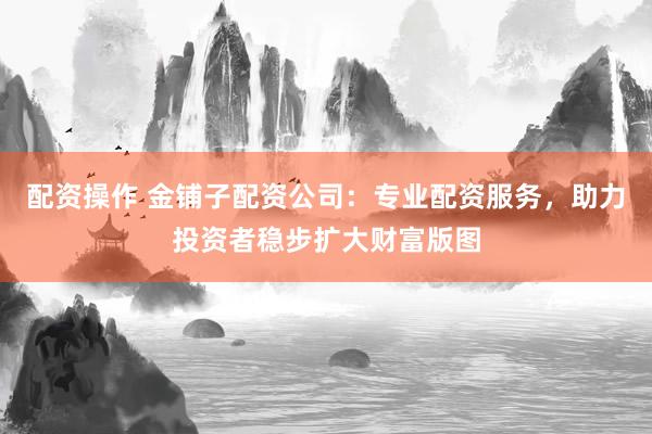 配资操作 金铺子配资公司：专业配资服务，助力投资者稳步扩大财富版图