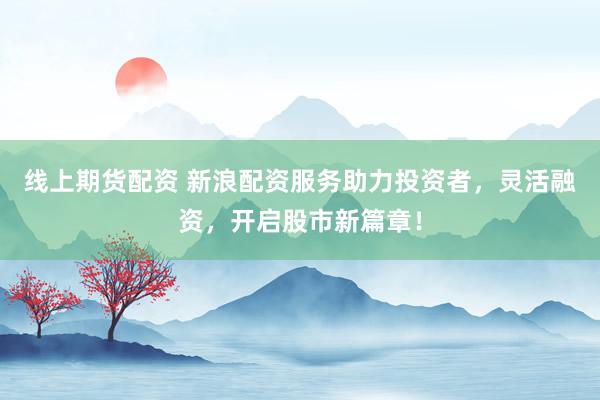线上期货配资 新浪配资服务助力投资者，灵活融资，开启股市新篇章！