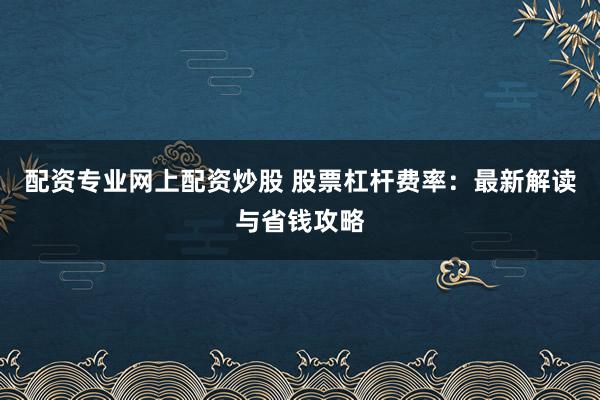 配资专业网上配资炒股 股票杠杆费率：最新解读与省钱攻略
