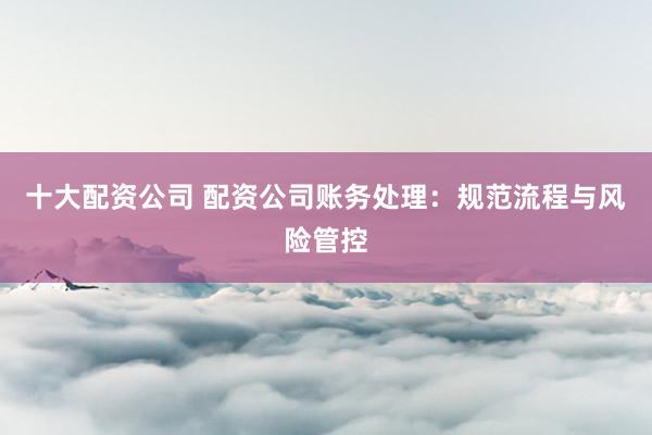十大配资公司 配资公司账务处理：规范流程与风险管控