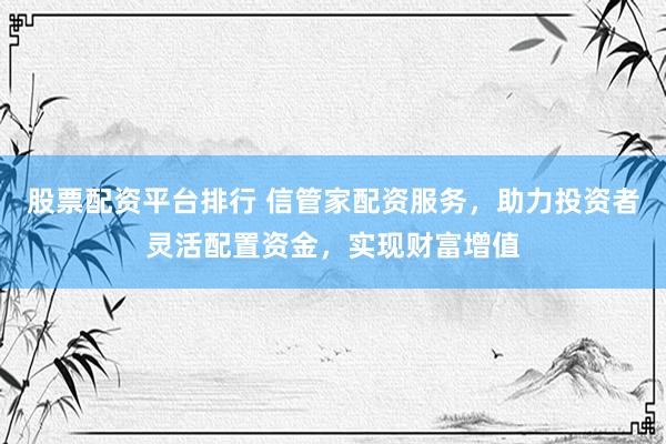 股票配资平台排行 信管家配资服务，助力投资者灵活配置资金，实现财富增值