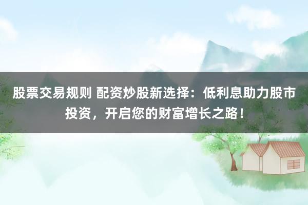 股票交易规则 配资炒股新选择：低利息助力股市投资，开启您的财富增长之路！