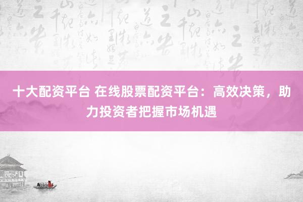 十大配资平台 在线股票配资平台：高效决策，助力投资者把握市场机遇