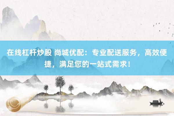 在线杠杆炒股 尚城优配：专业配送服务，高效便捷，满足您的一站式需求！