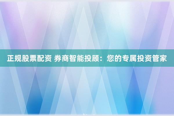 正规股票配资 券商智能投顾：您的专属投资管家
