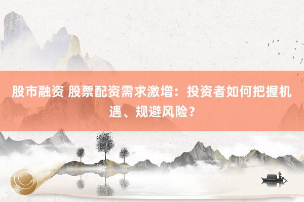 股市融资 股票配资需求激增：投资者如何把握机遇、规避风险？