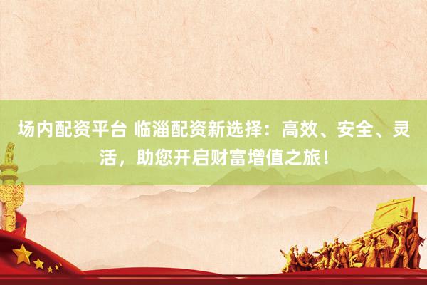 场内配资平台 临淄配资新选择：高效、安全、灵活，助您开启财富增值之旅！