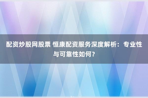 配资炒股网股票 恒康配资服务深度解析：专业性与可靠性如何？