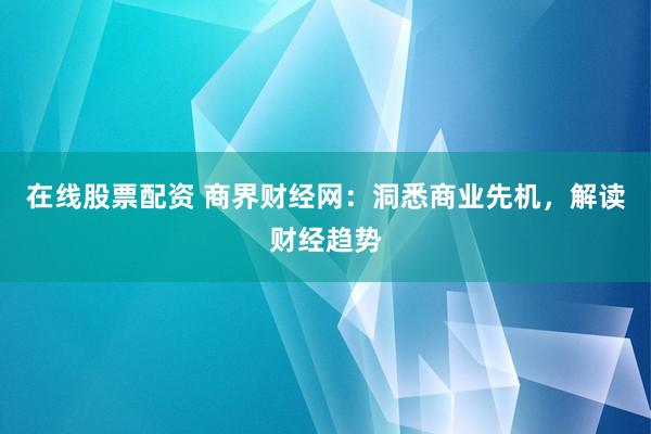 在线股票配资 商界财经网：洞悉商业先机，解读财经趋势