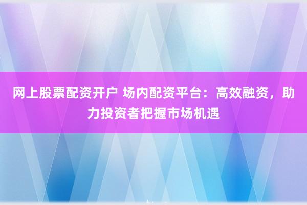 网上股票配资开户 场内配资平台：高效融资，助力投资者把握市场机遇