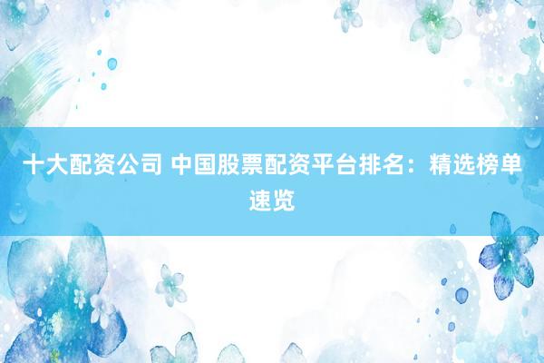 十大配资公司 中国股票配资平台排名：精选榜单速览