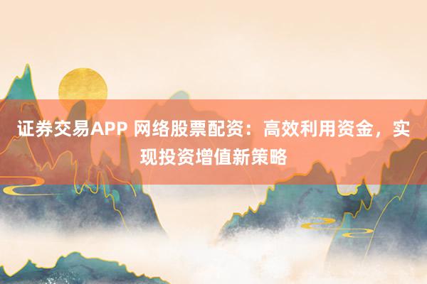 证券交易APP 网络股票配资：高效利用资金，实现投资增值新策略