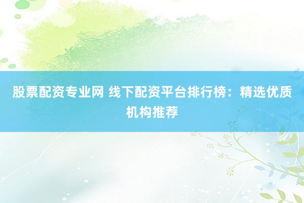 股票配资专业网 线下配资平台排行榜：精选优质机构推荐