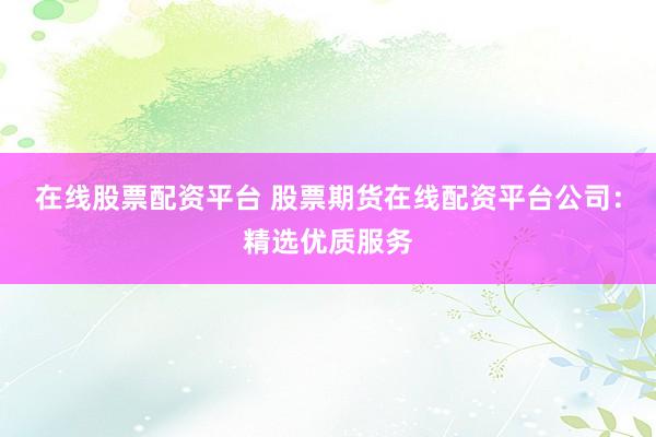 在线股票配资平台 股票期货在线配资平台公司：精选优质服务